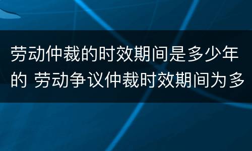 劳动仲裁的时效期间是多少年的 劳动争议仲裁时效期间为多少年