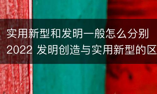 实用新型和发明一般怎么分别2022 发明创造与实用新型的区别