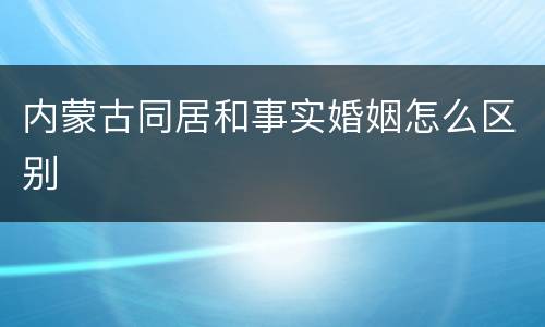 内蒙古同居和事实婚姻怎么区别