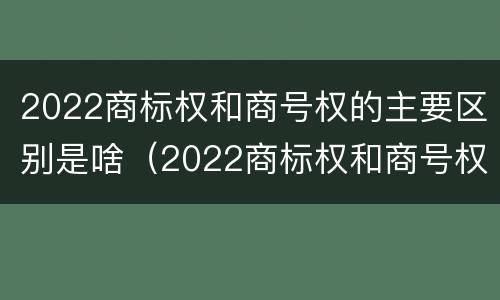 2022商标权和商号权的主要区别是啥（2022商标权和商号权的主要区别是啥呢）