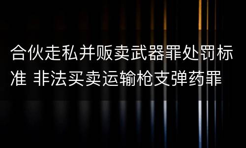 合伙走私并贩卖武器罪处罚标准 非法买卖运输枪支弹药罪