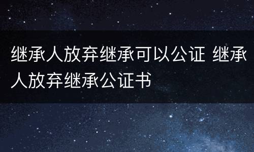 继承人放弃继承可以公证 继承人放弃继承公证书