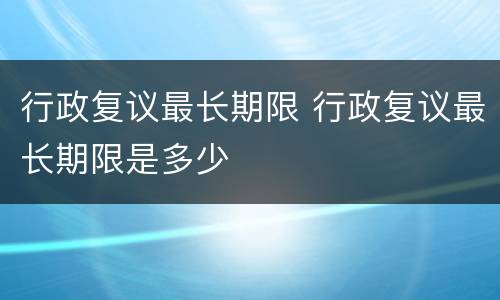 行政复议最长期限 行政复议最长期限是多少