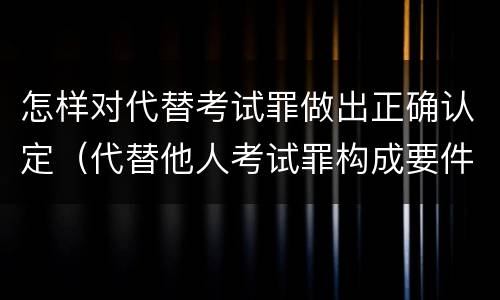 怎样对代替考试罪做出正确认定（代替他人考试罪构成要件）