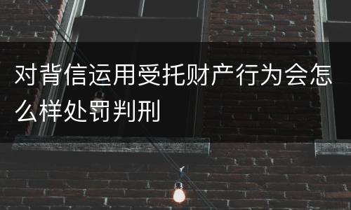 对背信运用受托财产行为会怎么样处罚判刑