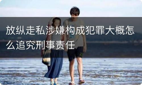 放纵走私涉嫌构成犯罪大概怎么追究刑事责任