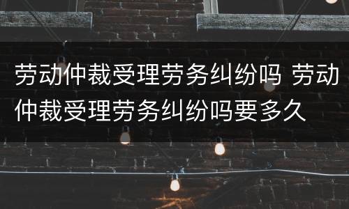 劳动仲裁受理劳务纠纷吗 劳动仲裁受理劳务纠纷吗要多久