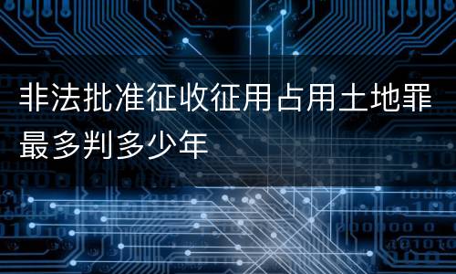 非法批准征收征用占用土地罪最多判多少年