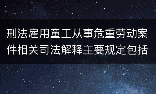 刑法雇用童工从事危重劳动案件相关司法解释主要规定包括什么