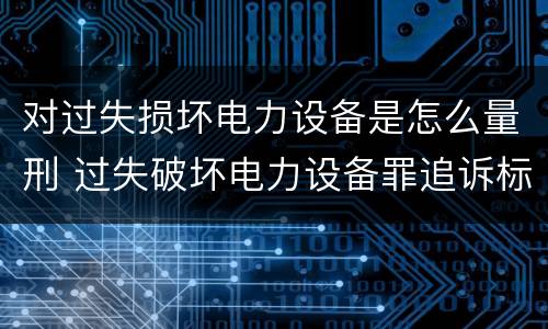 对过失损坏电力设备是怎么量刑 过失破坏电力设备罪追诉标准