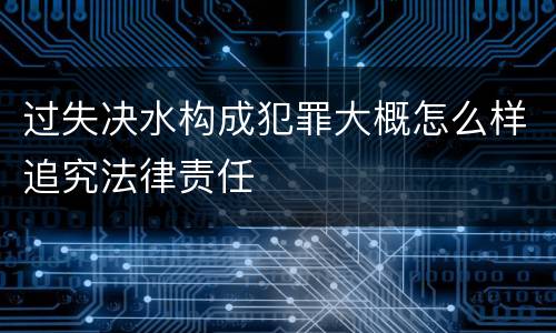 过失决水构成犯罪大概怎么样追究法律责任