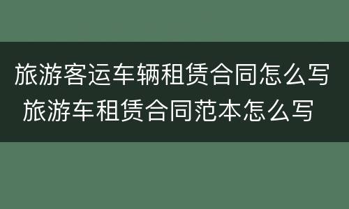 旅游客运车辆租赁合同怎么写 旅游车租赁合同范本怎么写
