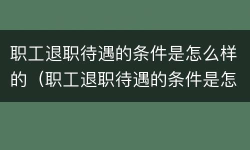 职工退职待遇的条件是怎么样的（职工退职待遇的条件是怎么样的呢）