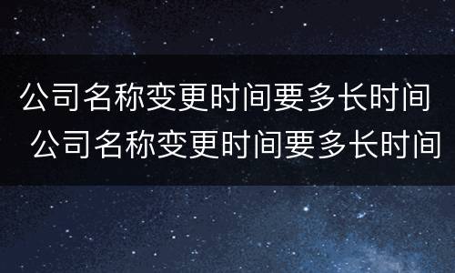 公司名称变更时间要多长时间 公司名称变更时间要多长时间办理