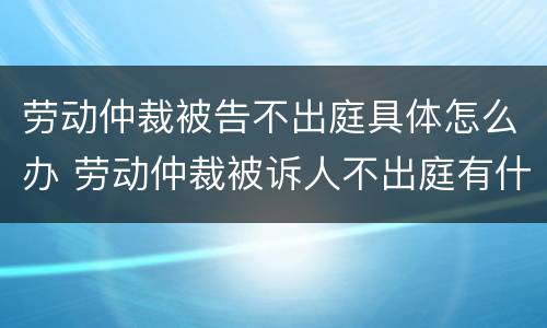 劳动仲裁被告不出庭具体怎么办 劳动仲裁被诉人不出庭有什么后果