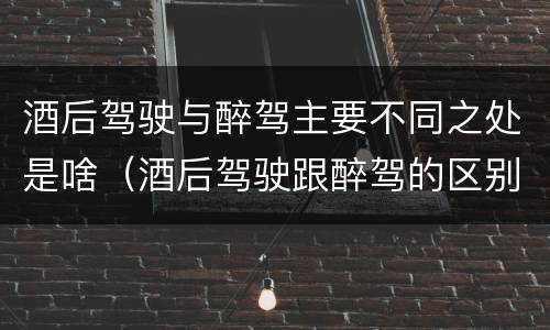 酒后驾驶与醉驾主要不同之处是啥（酒后驾驶跟醉驾的区别）