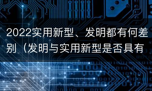 2022实用新型、发明都有何差别（发明与实用新型是否具有实用性）
