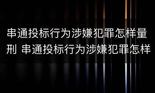 串通投标行为涉嫌犯罪怎样量刑 串通投标行为涉嫌犯罪怎样量刑的