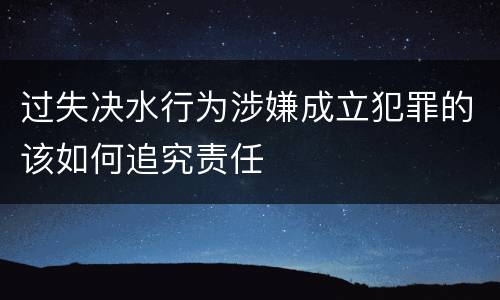 过失决水行为涉嫌成立犯罪的该如何追究责任
