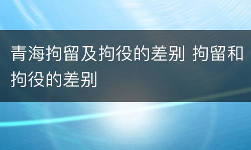 青海拘留及拘役的差别 拘留和拘役的差别