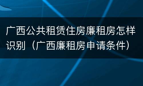 广西公共租赁住房廉租房怎样识别（广西廉租房申请条件）