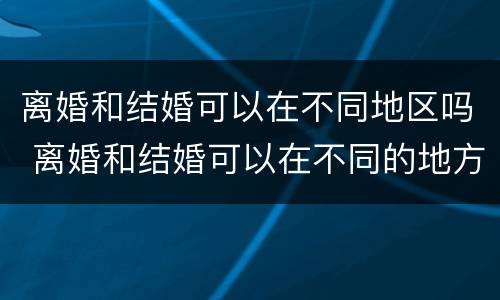 离婚和结婚可以在不同地区吗 离婚和结婚可以在不同的地方吗