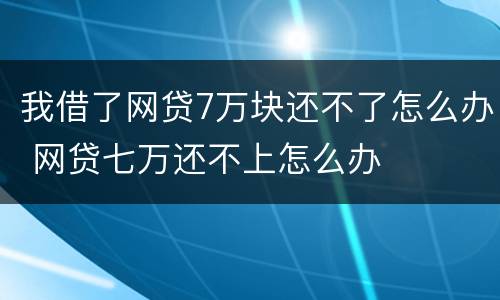 我借了网贷7万块还不了怎么办 网贷七万还不上怎么办