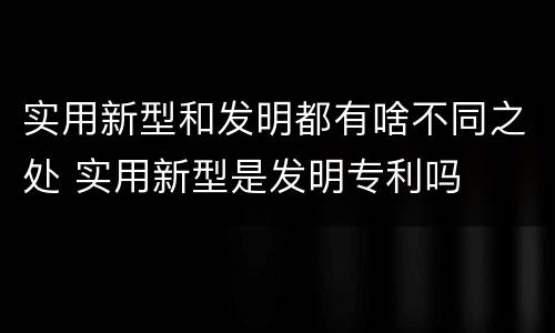 实用新型和发明都有啥不同之处 实用新型是发明专利吗