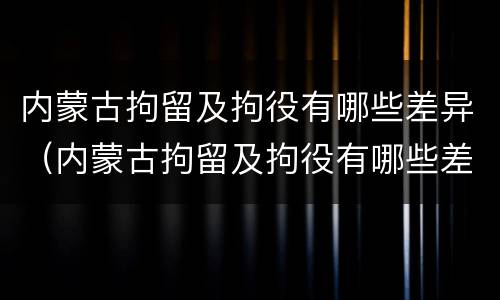 内蒙古拘留及拘役有哪些差异（内蒙古拘留及拘役有哪些差异呢）