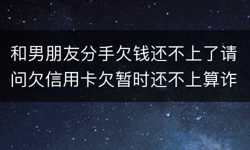 和男朋友分手欠钱还不上了请问欠信用卡欠暂时还不上算诈骗吗