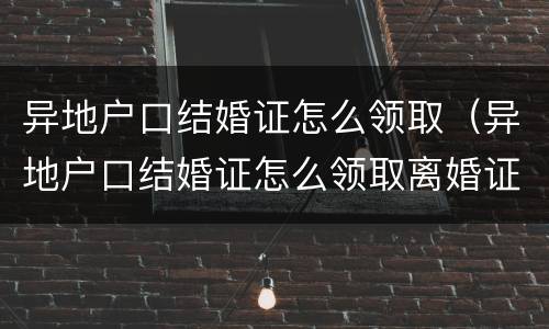异地户口结婚证怎么领取（异地户口结婚证怎么领取离婚证）