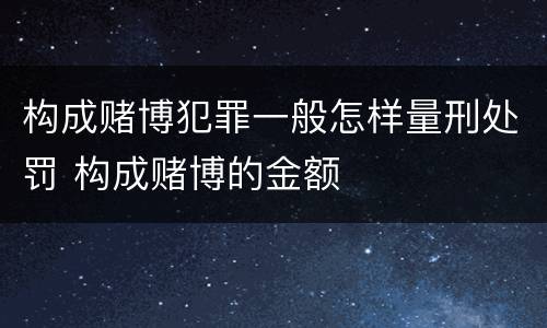 构成赌博犯罪一般怎样量刑处罚 构成赌博的金额