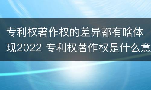 专利权著作权的差异都有啥体现2022 专利权著作权是什么意思