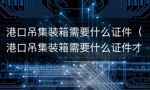 港口吊集装箱需要什么证件（港口吊集装箱需要什么证件才能开）