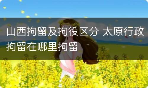 山西拘留及拘役区分 太原行政拘留在哪里拘留