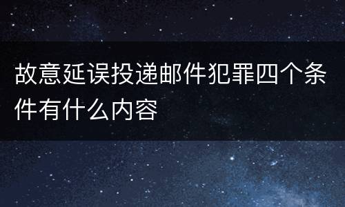 故意延误投递邮件犯罪四个条件有什么内容