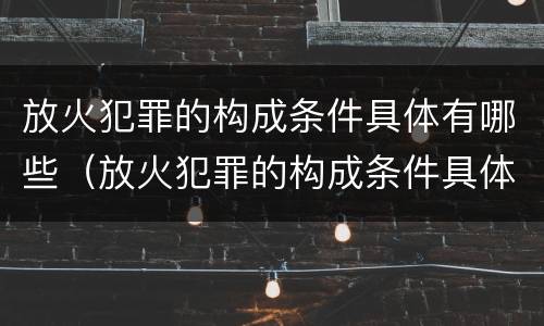 放火犯罪的构成条件具体有哪些（放火犯罪的构成条件具体有哪些内容）