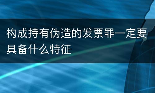 构成持有伪造的发票罪一定要具备什么特征