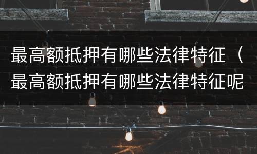 最高额抵押有哪些法律特征（最高额抵押有哪些法律特征呢）