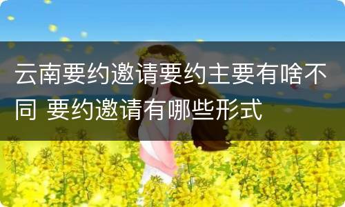 云南要约邀请要约主要有啥不同 要约邀请有哪些形式