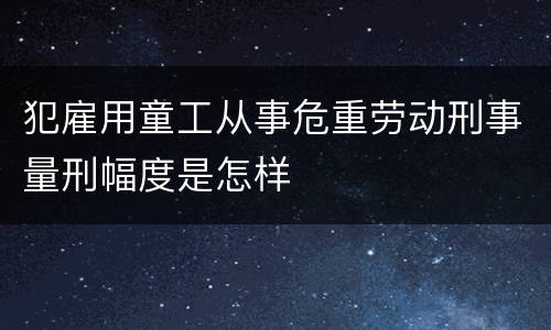 犯雇用童工从事危重劳动刑事量刑幅度是怎样