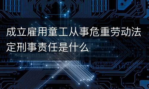成立雇用童工从事危重劳动法定刑事责任是什么