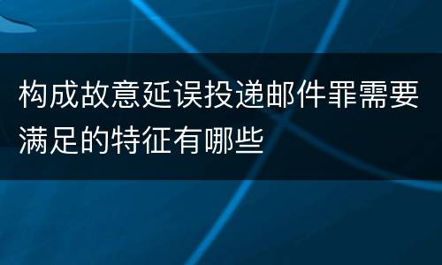 构成故意延误投递邮件罪需要满足的特征有哪些