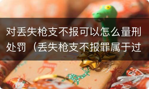 对丢失枪支不报可以怎么量刑处罚（丢失枪支不报罪属于过失犯罪吗）