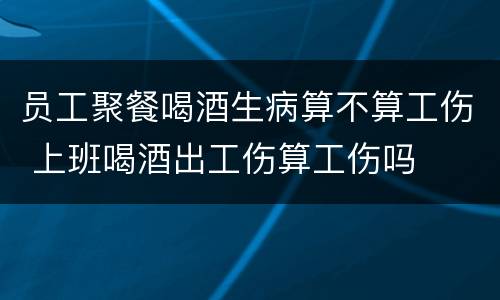 员工聚餐喝酒生病算不算工伤 上班喝酒出工伤算工伤吗