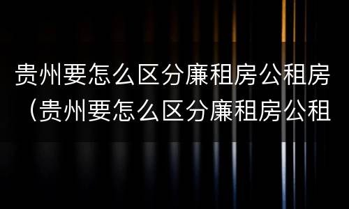 贵州要怎么区分廉租房公租房（贵州要怎么区分廉租房公租房呢）