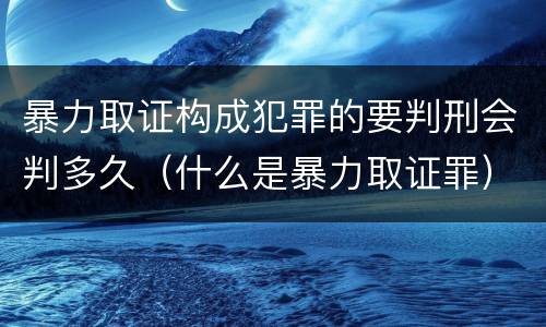 暴力取证构成犯罪的要判刑会判多久（什么是暴力取证罪）