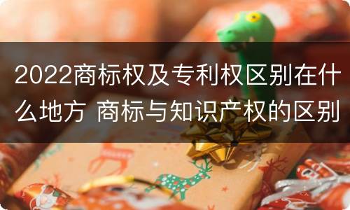 2022商标权及专利权区别在什么地方 商标与知识产权的区别