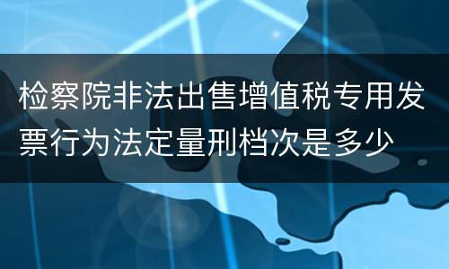 检察院非法出售增值税专用发票行为法定量刑档次是多少