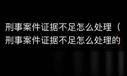 刑事案件证据不足怎么处理（刑事案件证据不足怎么处理的）